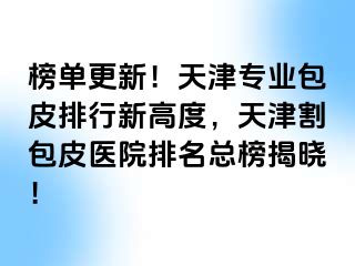 榜单更新！天津专业包皮排行新高度，天津割包皮医院排名总榜揭晓！
