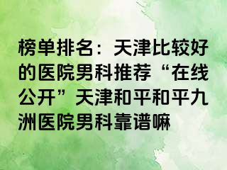 榜单排名：天津比较好的医院男科推荐“在线公开”天津和平和平九洲医院男科靠谱嘛