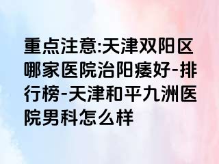 重点注意:天津双阳区哪家医院治阳痿好-排行榜-天津和平九洲医院男科怎么样
