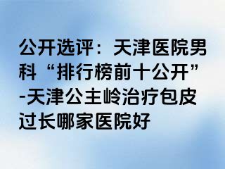 公开选评：天津医院男科“排行榜前十公开”-天津公主岭治疗包皮过长哪家医院好