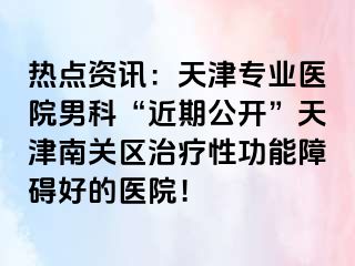 热点资讯：天津专业医院男科“近期公开”天津南关区治疗性功能障碍好的医院！