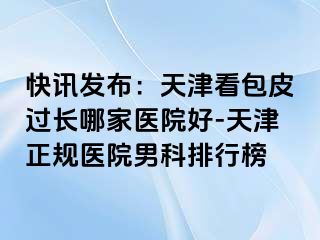 快讯发布：天津看包皮过长哪家医院好-天津正规医院男科排行榜