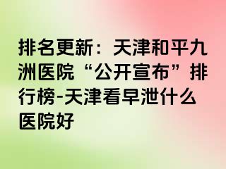 排名更新：天津和平九洲医院“公开宣布”排行榜-天津看早泄什么医院好