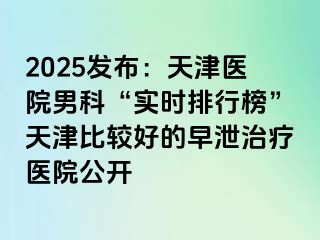 2025发布：天津医院男科“实时排行榜”天津比较好的早泄治疗医院公开