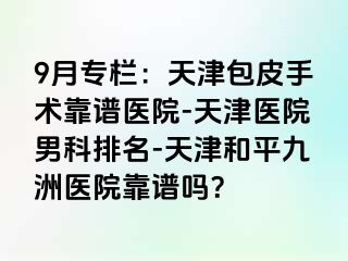 9月专栏：天津包皮手术靠谱医院-天津医院男科排名-天津和平九洲医院靠谱吗？